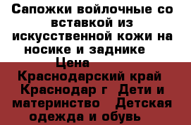 Сапожки войлочные со вставкой из искусственной кожи на носике и заднике. › Цена ­ 500 - Краснодарский край, Краснодар г. Дети и материнство » Детская одежда и обувь   